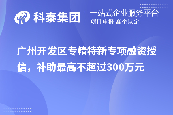 廣州開發(fā)區(qū)專精特新專項融資授信，補助最高不超過300萬元