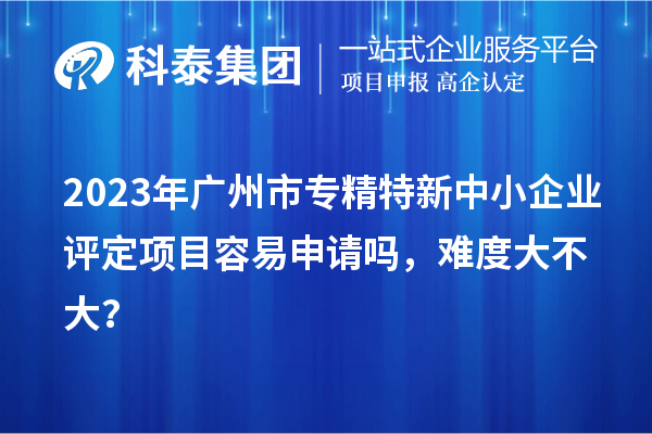 2023年<a href=http://www.xinshancheng.cn/guangzhou/ target=_blank class=infotextkey>廣州市專精特新</a>中小企業(yè)評定項目容易申請嗎，難度大不大？
