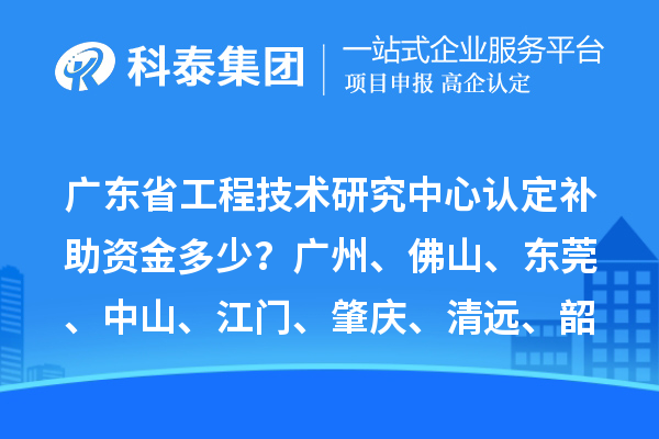 廣東省工程技術研究中心認定補助資金多少？廣州、佛山、東莞、中山、江門、肇慶、清遠、韶關