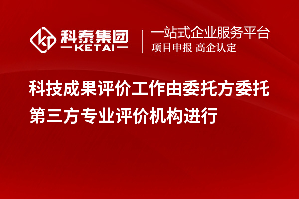 科技成果評價工作由委托方委托第三方專業(yè)評價機構(gòu)進行