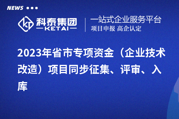 2023年省市專項資金（企業(yè)技術(shù)改造）項目同步征集、評審、入庫