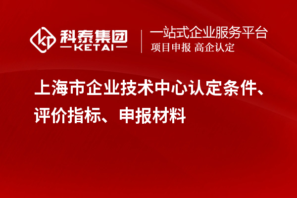 上海市企業(yè)技術(shù)中心認(rèn)定條件、評(píng)價(jià)指標(biāo)、申報(bào)材料