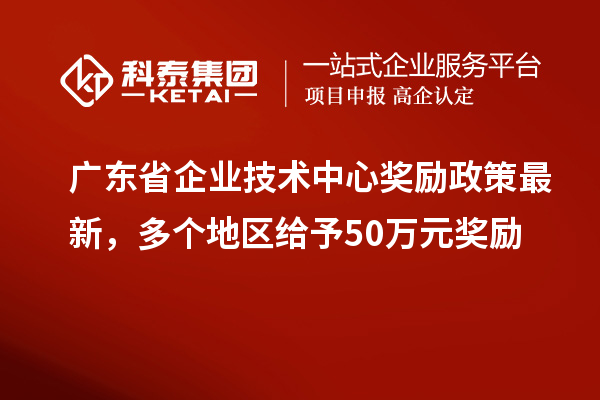 廣東省企業(yè)技術(shù)中心獎(jiǎng)勵(lì)政策最新，多個(gè)地區(qū)給予50萬元獎(jiǎng)勵(lì)