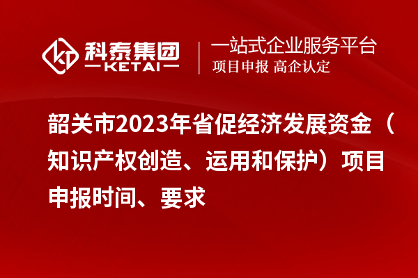 韶關市2023 年省促經(jīng)濟發(fā)展資金（知識產(chǎn)權創(chuàng)造、運用和保護）項目申報時間、要求