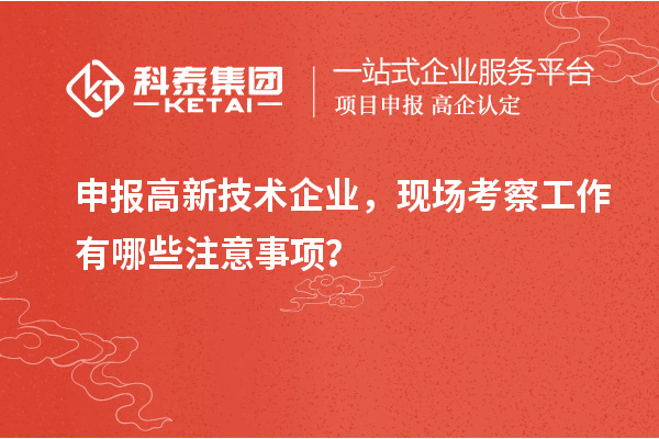 申報高新技術企業(yè)，現(xiàn)場考察工作有哪些注意事項？