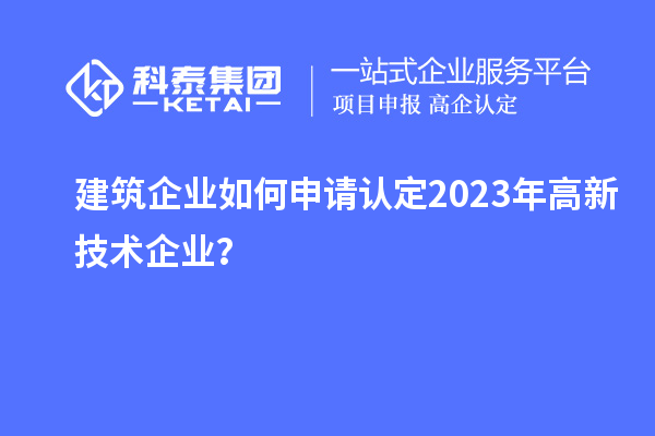 建筑企業(yè)如何申請(qǐng)認(rèn)定2023年高新技術(shù)企業(yè)？