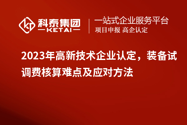 2023年<a href=http://www.xinshancheng.cn target=_blank class=infotextkey>高新技術(shù)企業(yè)認(rèn)定</a>，裝備試調(diào)費(fèi)核算難點(diǎn)及應(yīng)對方法