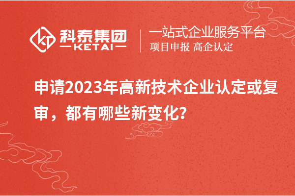申請2023年高新技術企業(yè)認定或復審，都有哪些新變化？