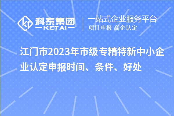 江門市2023年市級專精特新中小企業(yè)認(rèn)定申報(bào)時間、條件、好處