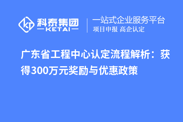 廣東省工程中心認(rèn)定流程解析：獲得300萬(wàn)元獎(jiǎng)勵(lì)與優(yōu)惠政策