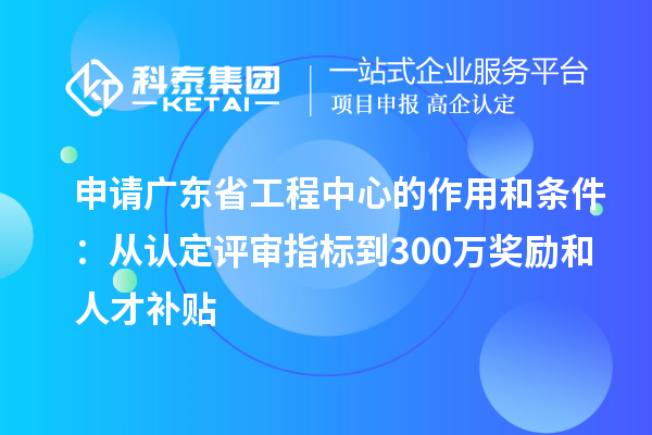 申請(qǐng)廣東省工程中心的作用和條件：從認(rèn)定評(píng)審指標(biāo)到300萬獎(jiǎng)勵(lì)和人才補(bǔ)貼