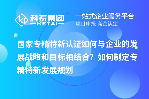 國(guó)家專精特新認(rèn)證如何與企業(yè)的發(fā)展戰(zhàn)略和目標(biāo)相結(jié)合？如何制定專精特新發(fā)展規(guī)劃