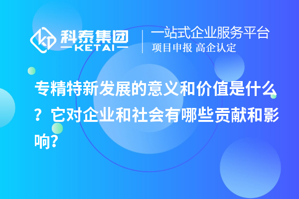 專精特新發(fā)展的意義和價值是什么？它對企業(yè)和社會有哪些貢獻和影響？