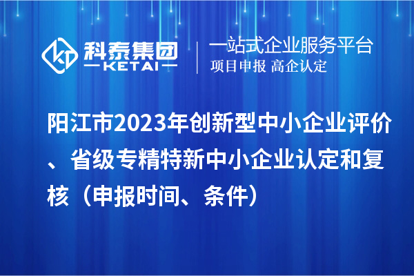 陽(yáng)江市2023年創(chuàng)新型中小企業(yè)評(píng)價(jià)、省級(jí)專精特新中小企業(yè)認(rèn)定和復(fù)核（申報(bào)時(shí)間、條件）