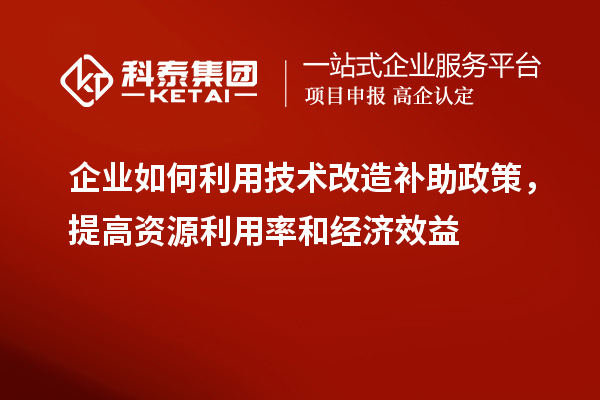 企業(yè)如何利用技術(shù)改造補助政策，提高資源利用率和經(jīng)濟效益
