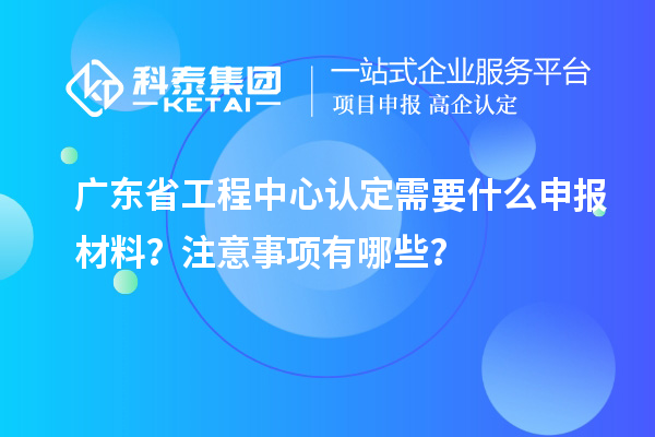 廣東省工程中心認(rèn)定需要什么申報材料？注意事項有哪些？