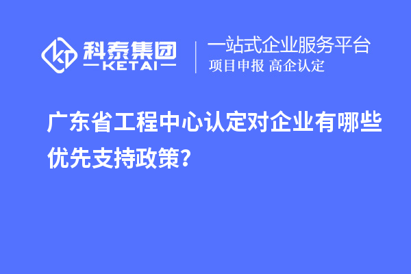 廣東省工程中心認(rèn)定對(duì)企業(yè)有哪些優(yōu)先支持政策？