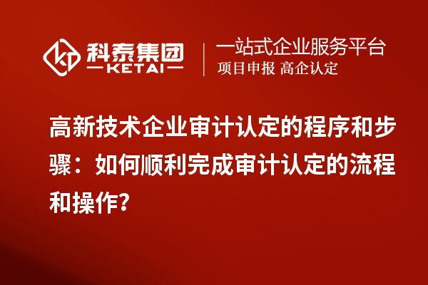高新技術(shù)企業(yè)審計(jì)認(rèn)定的程序和步驟：如何順利完成審計(jì)認(rèn)定的流程和操作？