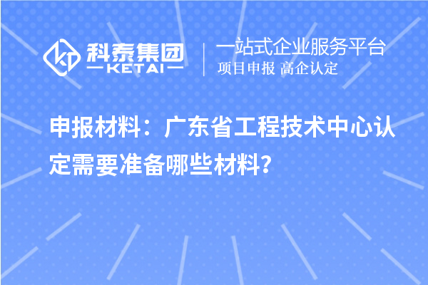 申報(bào)材料：廣東省工程技術(shù)中心認(rèn)定需要準(zhǔn)備哪些材料？