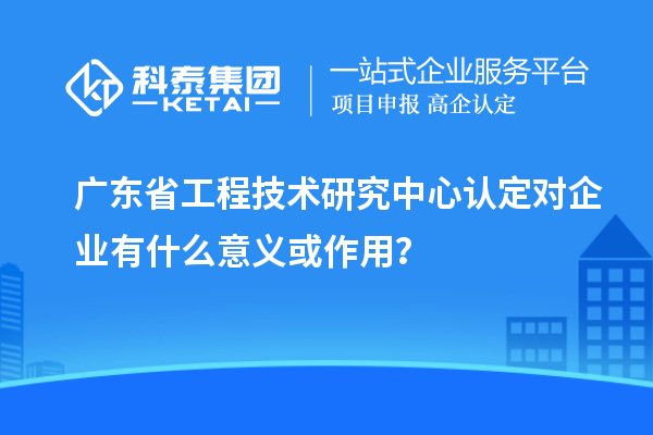 廣東省工程技術(shù)研究中心認(rèn)定對企業(yè)有什么意義或作用？