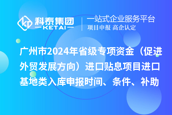 廣州市2024年省級專項資金（促進外貿(mào)發(fā)展方向）進口貼息項目進口基地類入庫申報時間、條件、補助獎勵
