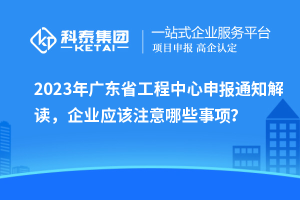 2023年廣東省工程中心申報(bào)通知解讀，企業(yè)應(yīng)該注意哪些事項(xiàng)？
