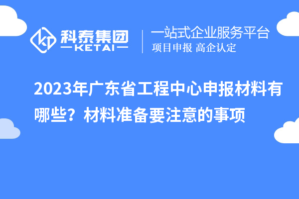 2023年廣東省工程中心申報(bào)材料有哪些？材料準(zhǔn)備要注意的事項(xiàng)