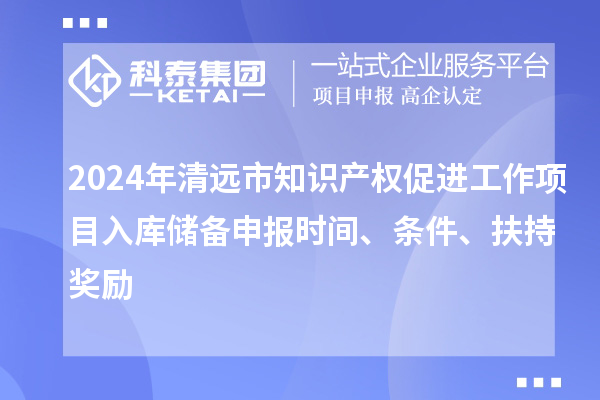 2024年清遠(yuǎn)市知識產(chǎn)權(quán)促進(jìn)工作項(xiàng)目入庫儲備申報時間、條件、扶持獎勵