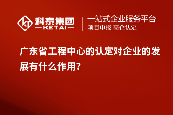 廣東省工程中心的認(rèn)定對企業(yè)的發(fā)展有什么作用？
