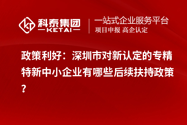 政策利好：深圳市對新認定的專精特新中小企業(yè)有哪些后續(xù)扶持政策？