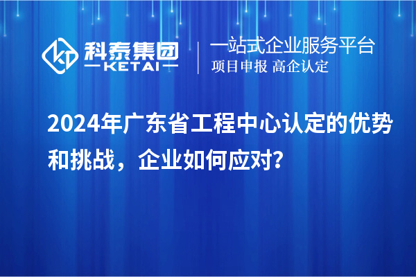 2024年廣東省工程中心認(rèn)定的優(yōu)勢和挑戰(zhàn)，企業(yè)如何應(yīng)對？