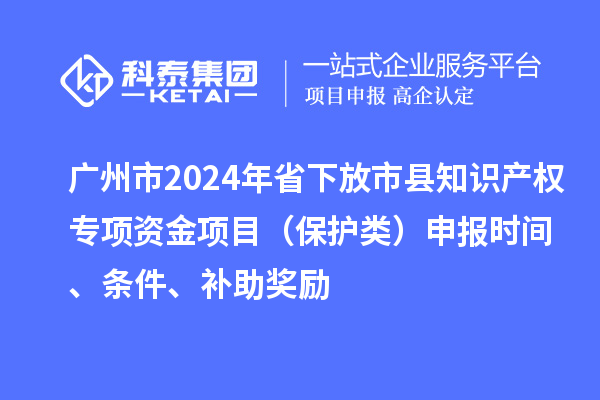 廣州市2024年省下放市縣知識產(chǎn)權(quán)專項資金項目（保護類）申報時間、條件、補助獎勵