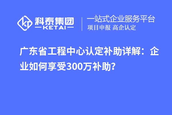 廣東省工程中心認(rèn)定補(bǔ)助詳解：企業(yè)如何享受300萬補(bǔ)助？