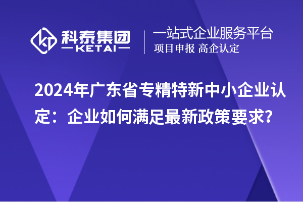 2024年廣東省<a href=http://www.xinshancheng.cn/fuwu/zhuanjingtexin.html target=_blank class=infotextkey>專精特新中小企業(yè)</a>認(rèn)定：企業(yè)如何滿足最新政策要求？