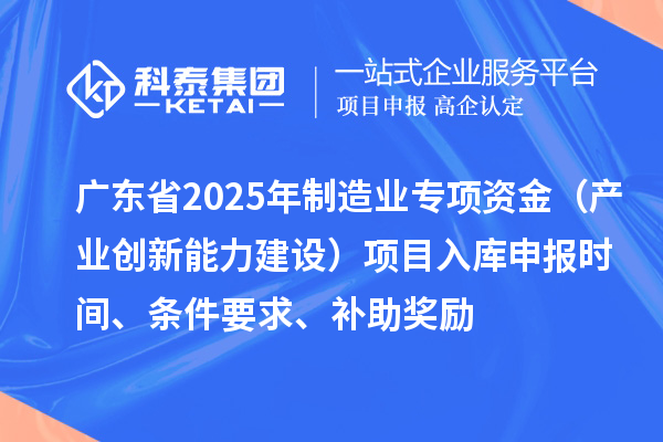 廣東省2025年制造業(yè)當家重點任務(wù)保障專項資金（產(chǎn)業(yè)創(chuàng)新能力建設(shè)）項目入庫申報時間、條件要求、補助獎勵
