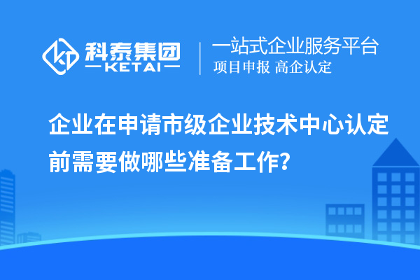 企業(yè)在申請市級企業(yè)技術(shù)中心認(rèn)定前需要做哪些準(zhǔn)備工作？