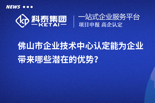 佛山市企業(yè)技術(shù)中心認(rèn)定能為企業(yè)帶來哪些潛在的優(yōu)勢？