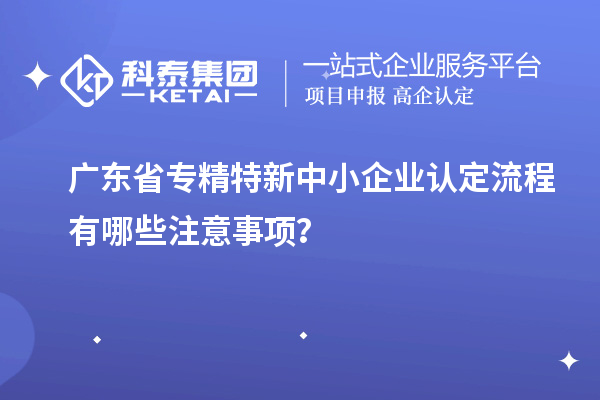 廣東省專(zhuān)精特新中小企業(yè)認(rèn)定流程有哪些注意事項(xiàng)？