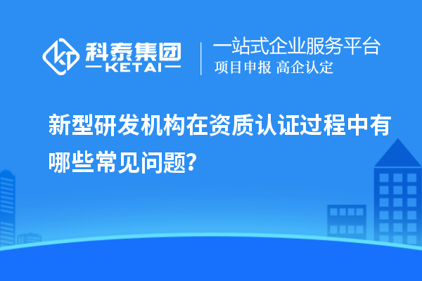 新型研發(fā)機構在資質認證過程中有哪些常見問題？