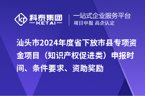汕頭市2024年度省下放市縣專項資金項目（知識產權促進類）申報時間、條件要求、資助獎勵