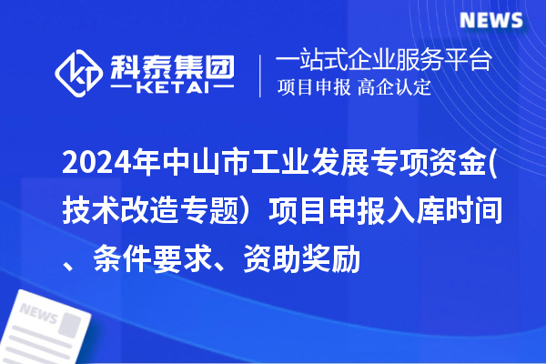 2024年中山市工業(yè)發(fā)展專項資金(技術(shù)改造專題）項目申報入庫時間、條件要求、資助獎勵