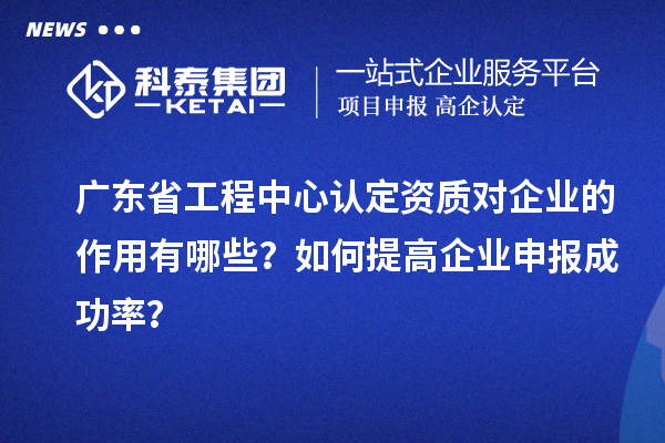 廣東省工程中心認定資質對企業(yè)的作用有哪些？如何提高企業(yè)申報成功率？