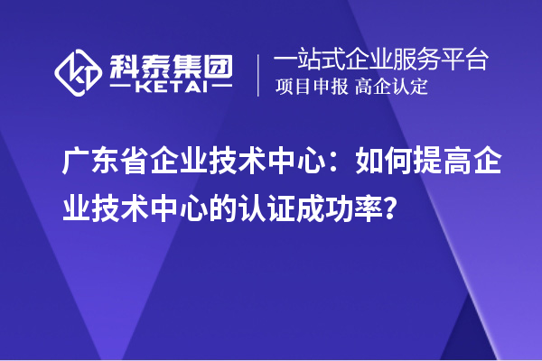 廣東省企業(yè)技術(shù)中心：如何提高企業(yè)技術(shù)中心的認證成功率？