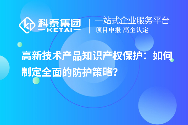高新技術(shù)產(chǎn)品知識產(chǎn)權(quán)保護：如何制定全面的防護策略？