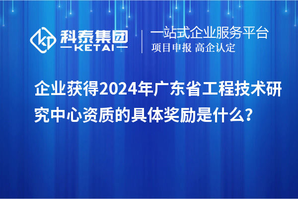 企業(yè)獲得2024年廣東省工程技術(shù)研究中心資質(zhì)的具體獎(jiǎng)勵(lì)是什么？
