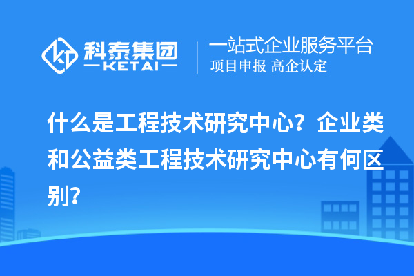 什么是工程技術(shù)研究中心？企業(yè)類和公益類工程技術(shù)研究中心有何區(qū)別？