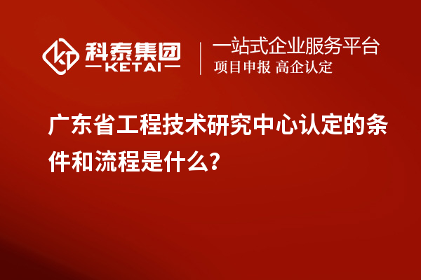 廣東省工程技術(shù)研究中心認定的條件和流程是什么？