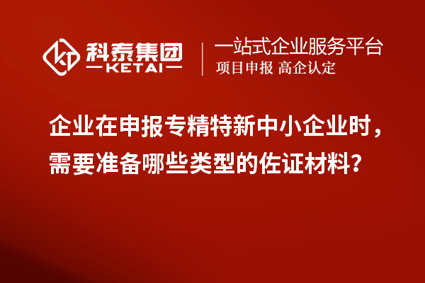 企業(yè)在申報專精特新中小企業(yè)時，需要準備哪些類型的佐證材料？