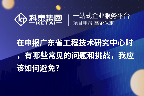 在申報廣東省工程技術研究中心時，有哪些常見的問題和挑戰(zhàn)，我應該如何避免?