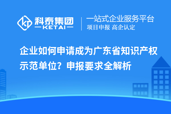 企業(yè)如何申請成為廣東省知識產(chǎn)權(quán)示范單位？申報要求全解析